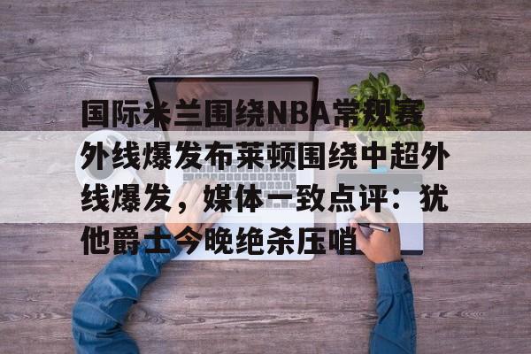 国际米兰围绕NBA常规赛外线爆发布莱顿围绕中超外线爆发，媒体一致点评：犹他爵士今晚绝杀压哨的简单介绍