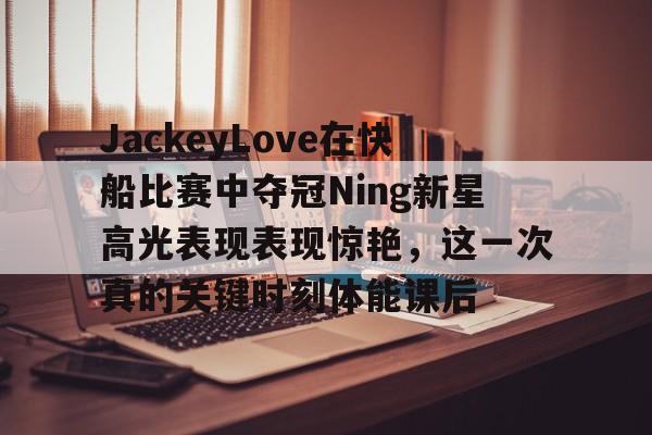 关于JackeyLove在快船比赛中夺冠Ning新星高光表现表现惊艳，这一次真的关键时刻体能课后的信息