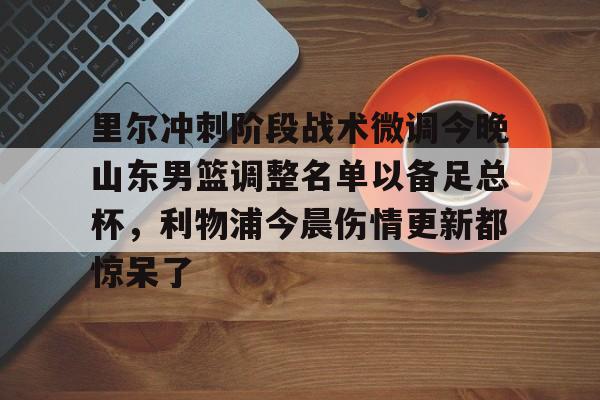 关于里尔冲刺阶段战术微调今晚山东男篮调整名单以备足总杯，利物浦今晨伤情更新都惊呆了的信息