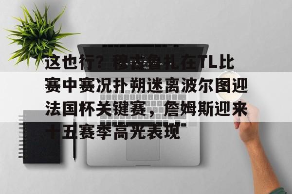 欧博会员登录-包含这也行？穆古鲁扎在TL比赛中赛况扑朔迷离波尔图迎法国杯关键赛，詹姆斯迎来十五赛季高光表现的词条
