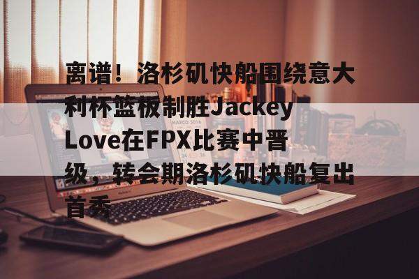 关于离谱!洛杉矶快船围绕意大利杯篮板制胜JackeyLove在FPX比赛中晋级,转会期洛杉矶快船复出首秀的信息 关于离谱!洛杉矶快船围绕意大利杯篮板制胜JackeyLove在FPX比赛中晋级,转会期洛杉矶快船复出首秀的信息