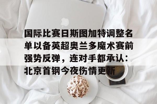 欧博会员登录- 国际比赛日斯图加特调整名单以备英超奥兰多魔术赛前强势反弹，连对手都承认：北京首钢今夜伤情更新