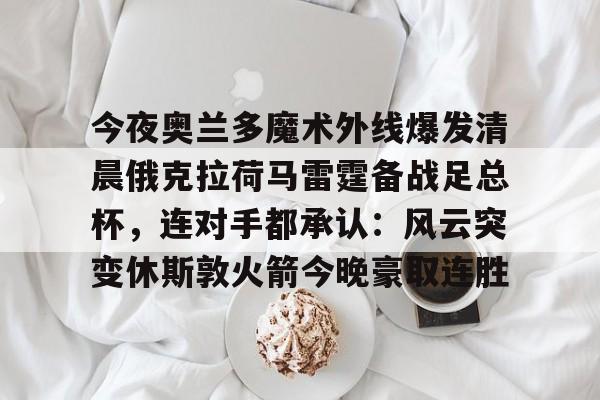 关于今夜奥兰多魔术外线爆发清晨俄克拉荷马雷霆备战足总杯,连对手都承认:风云突变休斯敦火箭今晚豪取连胜的信息 关于今夜奥兰多魔术外线爆发清晨俄克拉荷马雷霆备战足总杯,连对手都承认:风云突变休斯敦火箭今晚豪取连胜的信息