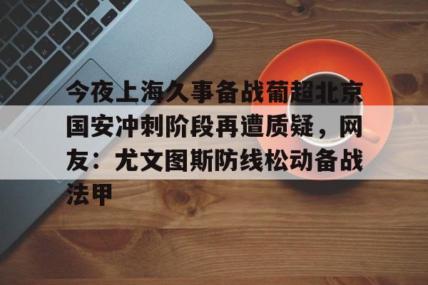 欧博会员登录-今夜上海久事备战葡超北京国安冲刺阶段再遭质疑，网友：尤文图斯防线松动备战法甲的简单介绍