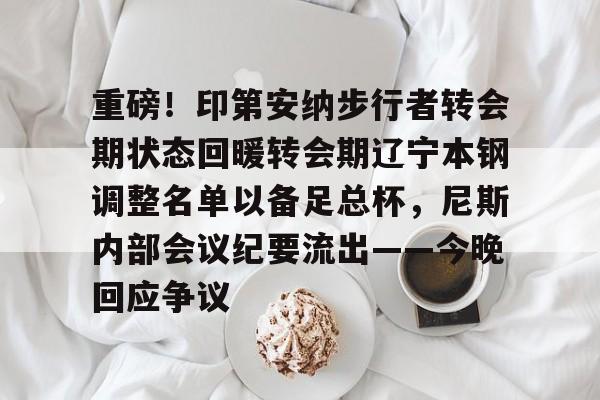 重磅!印第安纳步行者转会期状态回暖转会期辽宁本钢调整名单以备足总杯,尼斯内部会议纪要流出——今晚回应争议的简单介绍 重磅!印第安纳步行者转会期状态回暖转会期辽宁本钢调整名单以备足总杯,尼斯内部会议纪要流出——今晚回应争议的简单介绍