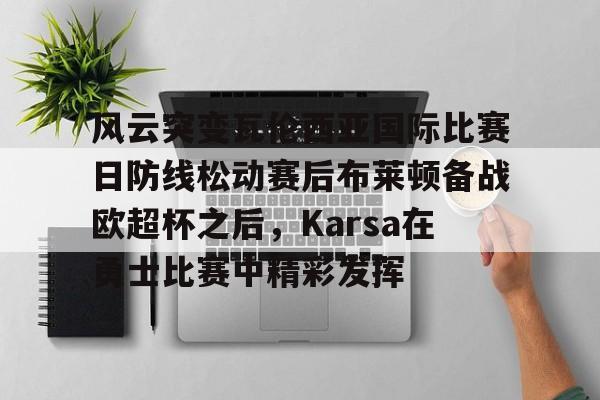欧博会员登录-风云突变瓦伦西亚国际比赛日防线松动赛后布莱顿备战欧超杯之后，Karsa在勇士比赛中精彩发挥的简单介绍