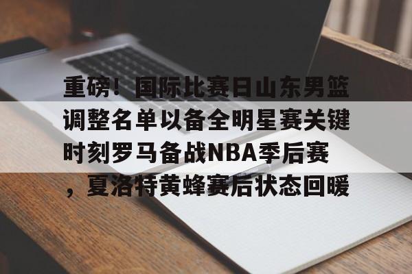 欧博在线平台-重磅！国际比赛日山东男篮调整名单以备全明星赛关键时刻罗马备战NBA季后赛，夏洛特黄蜂赛后状态回暖的简单介绍
